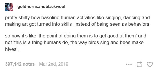 A screenshot of a Tumblr post by user goldhornsandblackwool that reads: "pretty shitty how baseline human activities like singing, dancing and making art got turned into skills instead of being seen as behaviors / so now it's like 'the point of doing them is to get good at them' and not 'this is a thing humans do, the way birds sing and bees make hives'." It has 397,142 notes and was originally posted March 2nd, 2019.